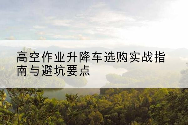 泰安升降车怎么选-高空作业升降车选购实战指南与避坑要点