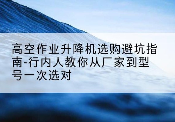 泰安升降平台厂家-高空作业升降机选购避坑指南-行内人教你从厂家到型号一次选对