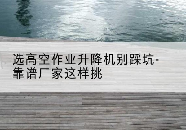 泰安剪叉式升降机厂家-选高空作业升降机别踩坑-靠谱厂家这样挑