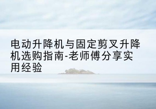 泰安电动升降机怎么选-电动升降机与固定剪叉升降机选购指南-老师傅分享实用经验