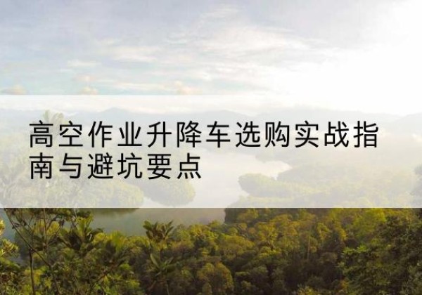 泰安升降车怎么选-高空作业升降车选购实战指南与避坑要点