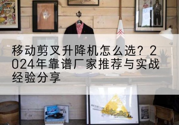 泰安升降平台厂家推荐-移动剪叉升降机怎么选？2024年靠谱厂家推荐与实战经验分享